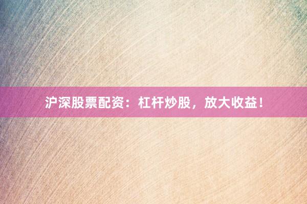 沪深股票配资：杠杆炒股，放大收益！