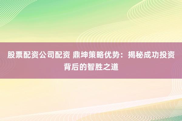 股票配资公司配资 鼎坤策略优势：揭秘成功投资背后的智胜之道