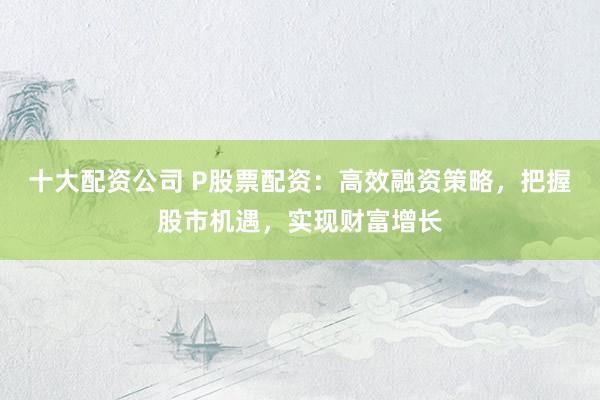 十大配资公司 P股票配资：高效融资策略，把握股市机遇，实现财富增长