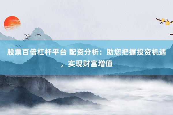 股票百倍杠杆平台 配资分析：助您把握投资机遇，实现财富增值
