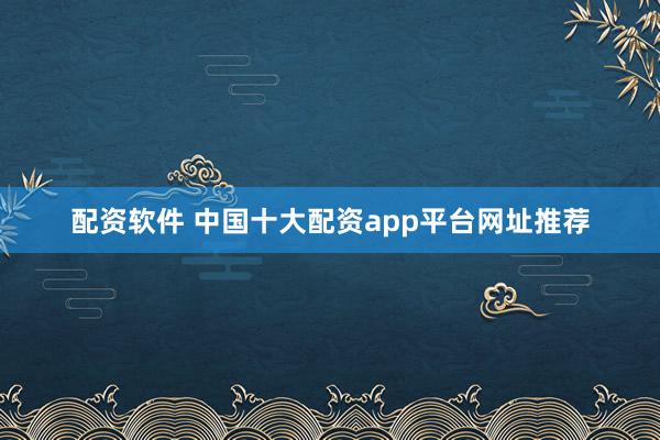 配资软件 中国十大配资app平台网址推荐