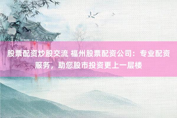 股票配资炒股交流 福州股票配资公司：专业配资服务，助您股市投资更上一层楼