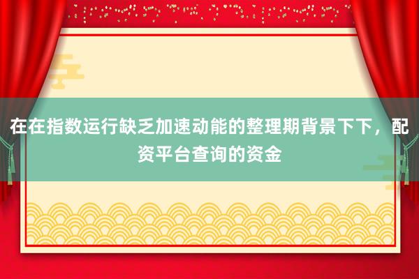 在在指数运行缺乏加速动能的整理期背景下下，配资平台查询的资金