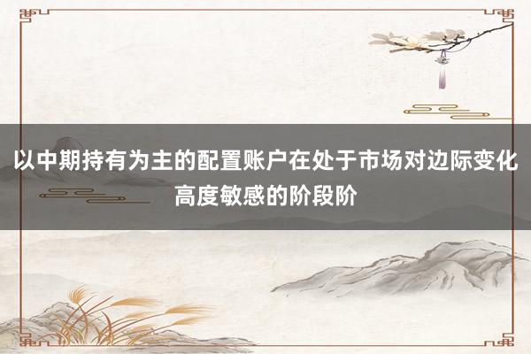 以中期持有为主的配置账户在处于市场对边际变化高度敏感的阶段阶