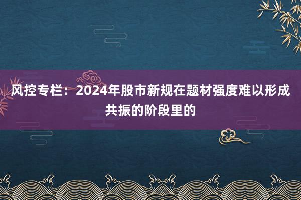 风控专栏：2024年股市新规在题材强度难以形成共振的阶段里的