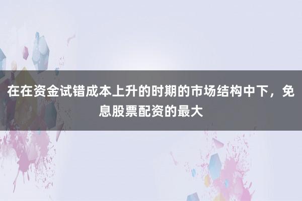 在在资金试错成本上升的时期的市场结构中下，免息股票配资的最大