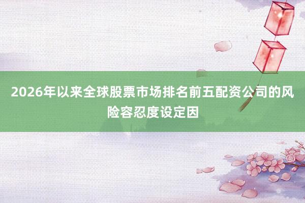 2026年以来全球股票市场排名前五配资公司的风险容忍度设定因
