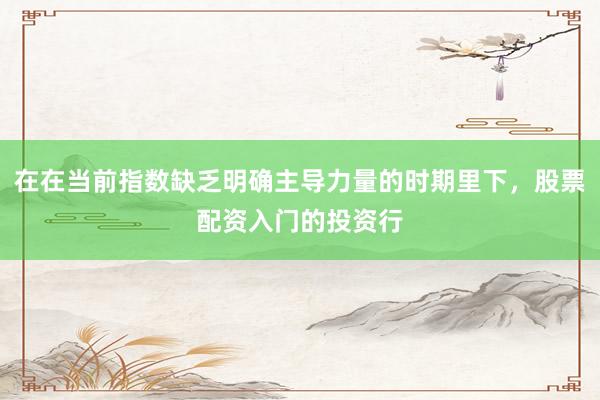 在在当前指数缺乏明确主导力量的时期里下，股票配资入门的投资行