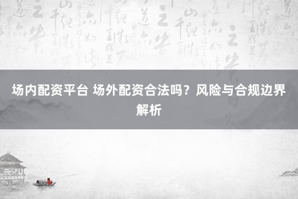 场内配资平台 场外配资合法吗？风险与合规边界解析