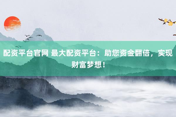 配资平台官网 最大配资平台：助您资金翻倍，实现财富梦想！