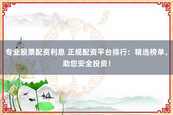 专业股票配资利息 正规配资平台排行：精选榜单，助您安全投资！