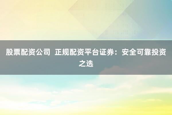 股票配资公司  正规配资平台证券：安全可靠投资之选