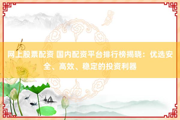 网上股票配资 国内配资平台排行榜揭晓：优选安全、高效、稳定的投资利器