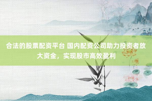 合法的股票配资平台 国内配资公司助力投资者放大资金，实现股市高效盈利
