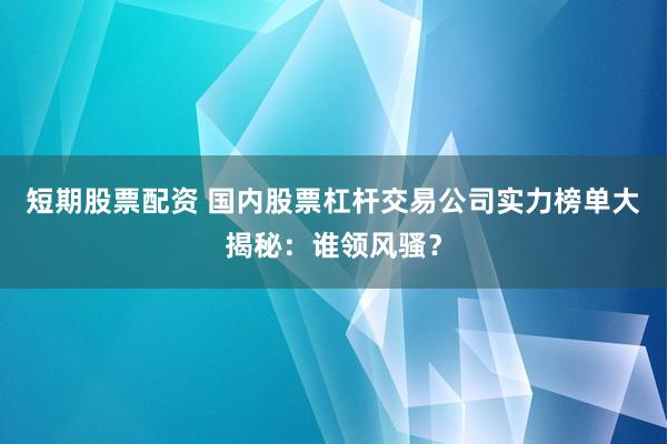 短期股票配资 国内股票杠杆交易公司实力榜单大揭秘：谁领风骚？