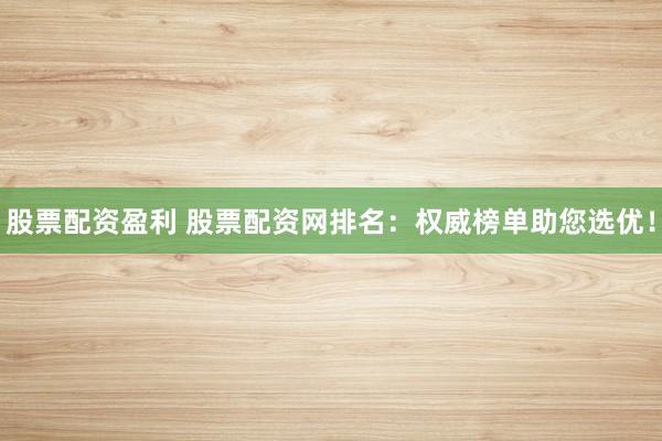 股票配资盈利 股票配资网排名：权威榜单助您选优！