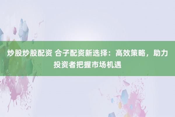 炒股炒股配资 合子配资新选择：高效策略，助力投资者把握市场机遇