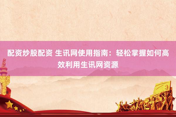 配资炒股配资 生讯网使用指南：轻松掌握如何高效利用生讯网资源