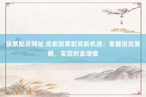 股票配资网址 成都股票配资新机遇：掌握投资策略，实现财富增值