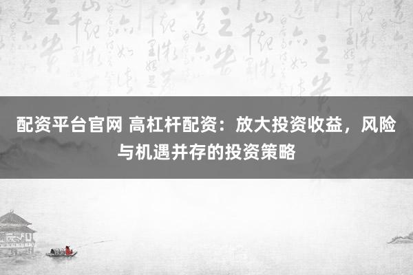 配资平台官网 高杠杆配资:放大投资收益,风险与机遇并存的投资策略