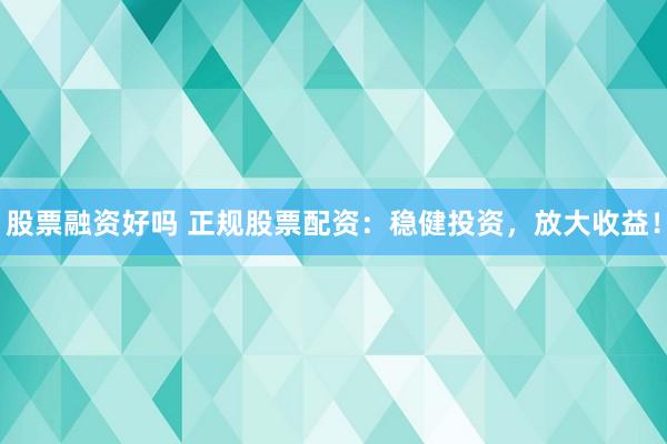 股票融资好吗 正规股票配资：稳健投资，放大收益！