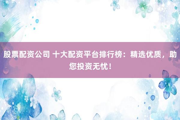 股票配资公司 十大配资平台排行榜：精选优质，助您投资无忧！