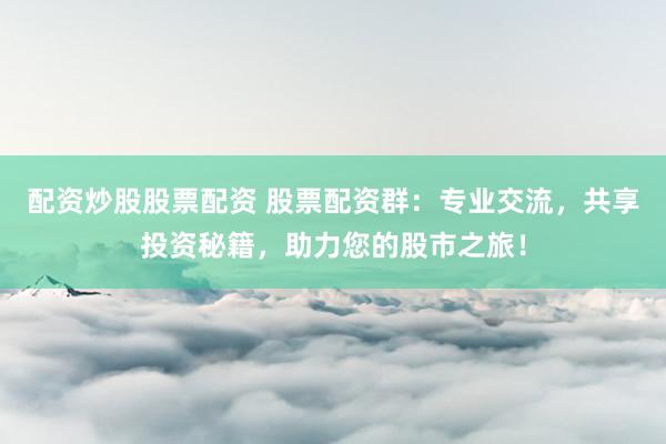 配资炒股股票配资 股票配资群：专业交流，共享投资秘籍，助力您的股市之旅！