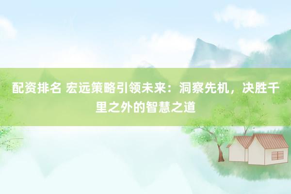 配资排名 宏远策略引领未来：洞察先机，决胜千里之外的智慧之道