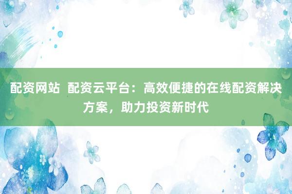 配资网站  配资云平台：高效便捷的在线配资解决方案，助力投资新时代