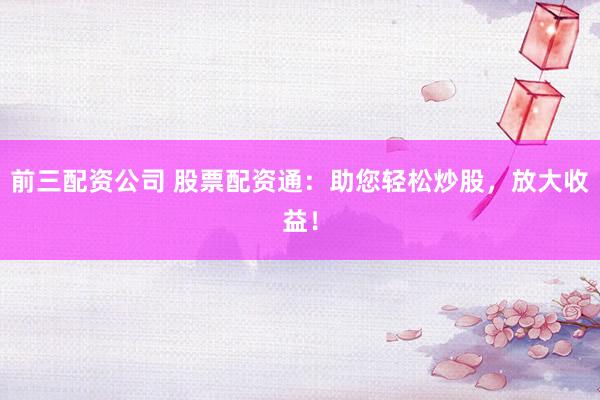 前三配资公司 股票配资通：助您轻松炒股，放大收益！