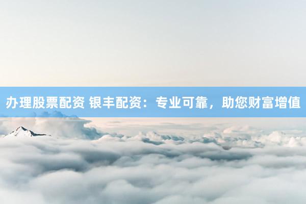 办理股票配资 银丰配资：专业可靠，助您财富增值