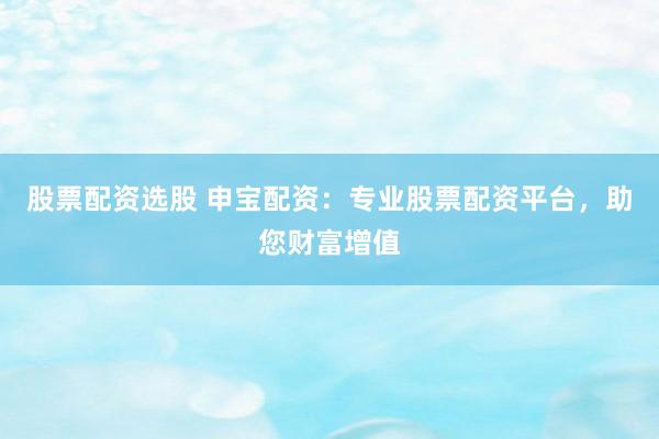 股票配资选股 申宝配资：专业股票配资平台，助您财富增值