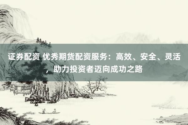 证券配资 优秀期货配资服务:高效、安全、灵活,助力投资者迈向成功之路