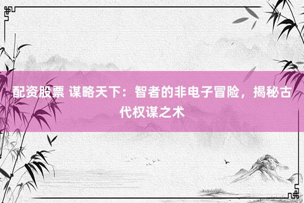 配资股票 谋略天下：智者的非电子冒险，揭秘古代权谋之术