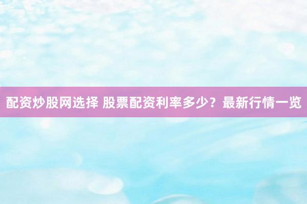 配资炒股网选择 股票配资利率多少？最新行情一览