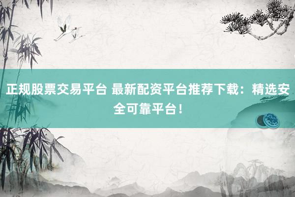 正规股票交易平台 最新配资平台推荐下载：精选安全可靠平台！