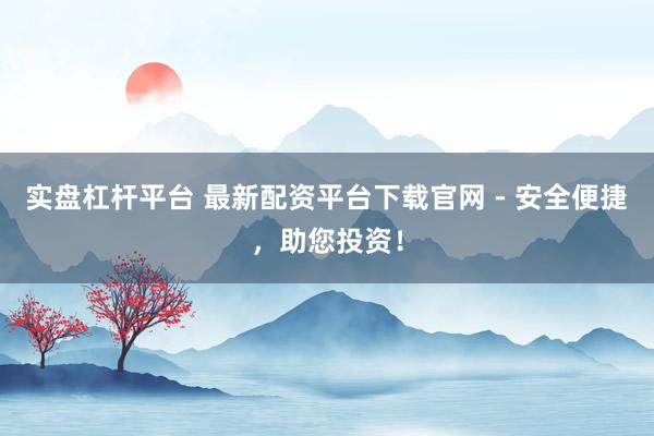 实盘杠杆平台 最新配资平台下载官网 - 安全便捷，助您投资！