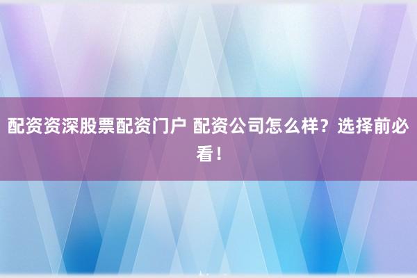 配资资深股票配资门户 配资公司怎么样？选择前必看！