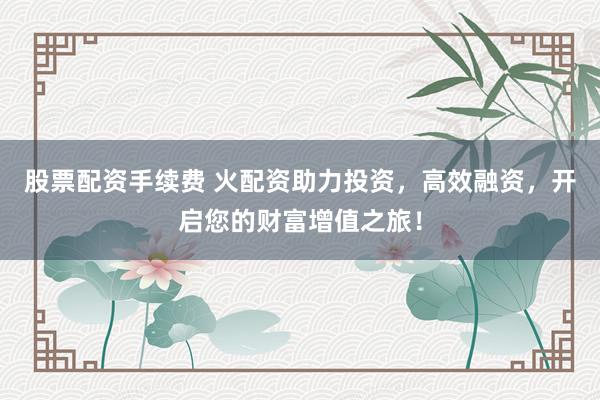股票配资手续费 火配资助力投资，高效融资，开启您的财富增值之旅！