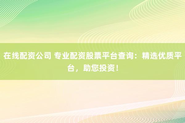 在线配资公司 专业配资股票平台查询：精选优质平台，助您投资！