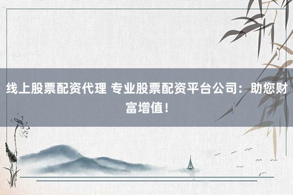 线上股票配资代理 专业股票配资平台公司：助您财富增值！