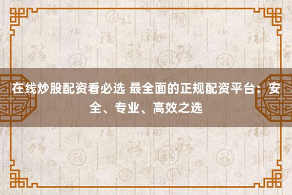 在线炒股配资看必选 最全面的正规配资平台：安全、专业、高效之选