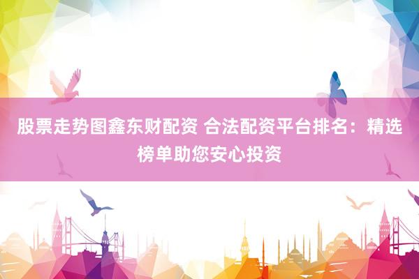 股票走势图鑫东财配资 合法配资平台排名：精选榜单助您安心投资