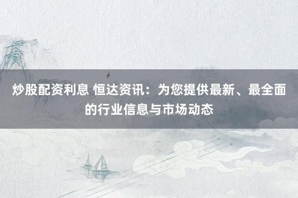 炒股配资利息 恒达资讯：为您提供最新、最全面的行业信息与市场动态