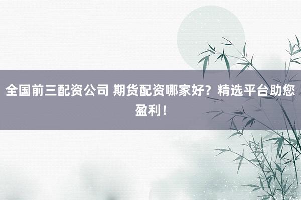 全国前三配资公司 期货配资哪家好？精选平台助您盈利！