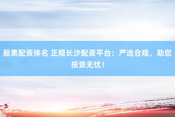 股票配资排名 正规长沙配资平台：严选合规，助您投资无忧！