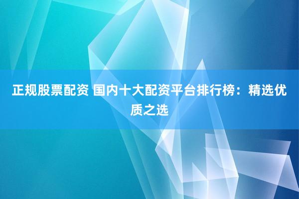 正规股票配资 国内十大配资平台排行榜：精选优质之选