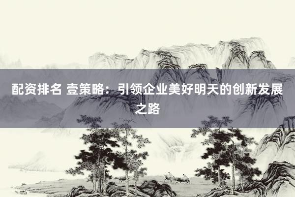 配资排名 壹策略：引领企业美好明天的创新发展之路