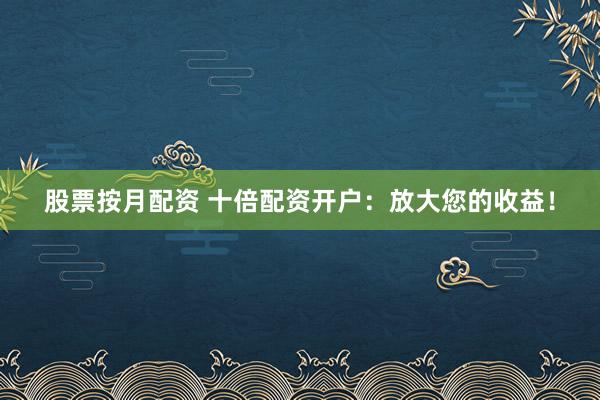 股票按月配资 十倍配资开户：放大您的收益！