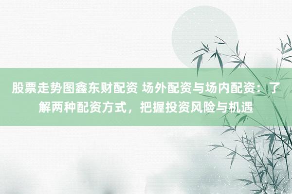 股票走势图鑫东财配资 场外配资与场内配资：了解两种配资方式，把握投资风险与机遇